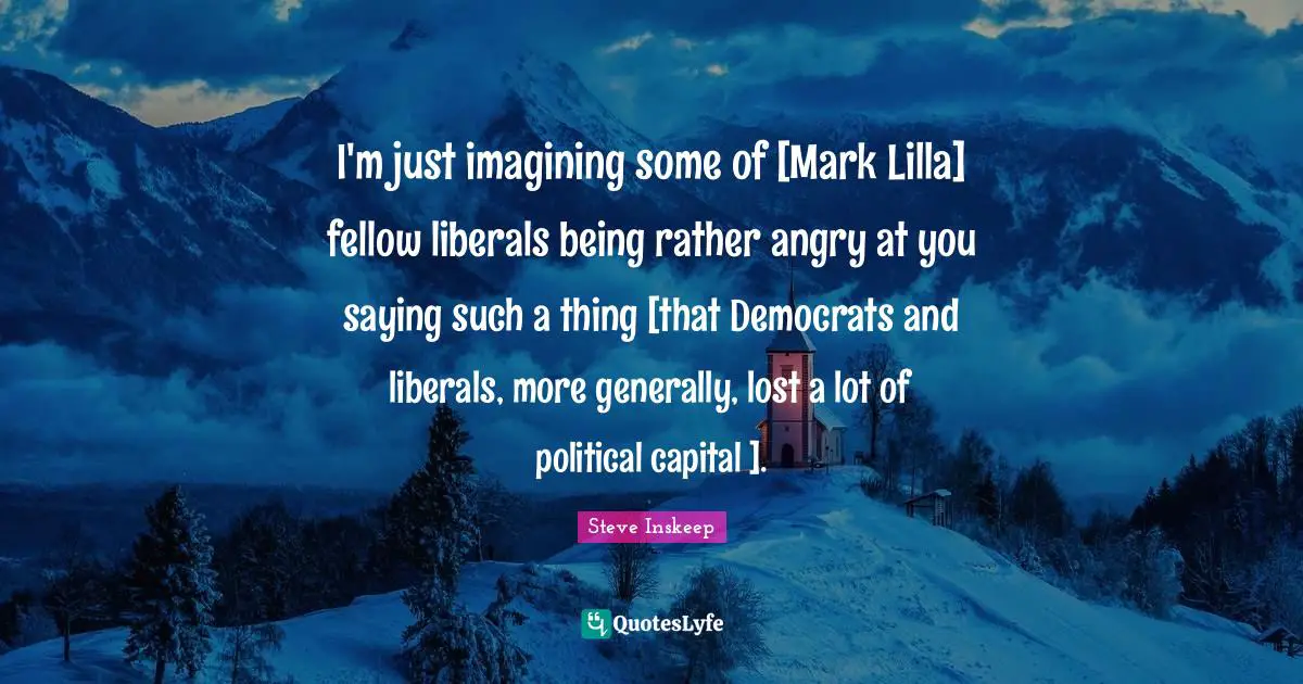 Steve Inskeep Quotes: "I'm just imagining some of [Mark Lilla] fellow liberals being rather angry at you saying such a thing [that Democrats and liberals, more generally, lost a lot of political capital ]."