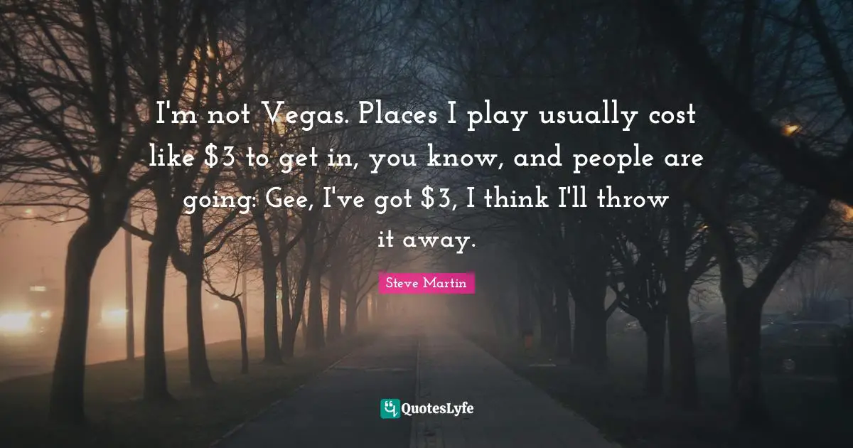 I'm not Vegas. Places I play usually cost like $3 to get in, you know, and people are going: Gee, I've got $3, I think I'll throw it away.