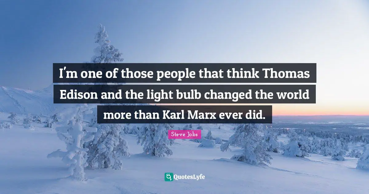 I'm one of those people that think Thomas Edison and the light bulb changed the world more than Karl Marx ever did.
