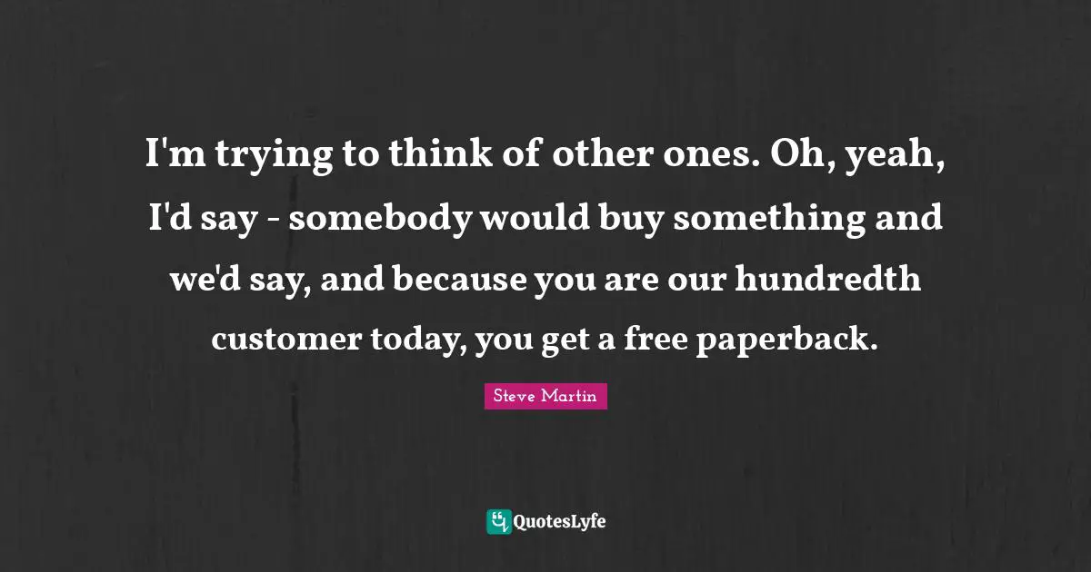 I'm trying to think of other ones. Oh, yeah, I'd say - somebody would buy something and we'd say, and because you are our hundredth customer today, you get a free paperback.