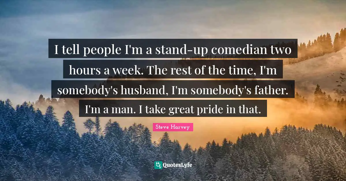I tell people I'm a stand-up comedian two hours a week. The rest of the time, I'm somebody's husband, I'm somebody's father. I'm a man. I take great pride in that.