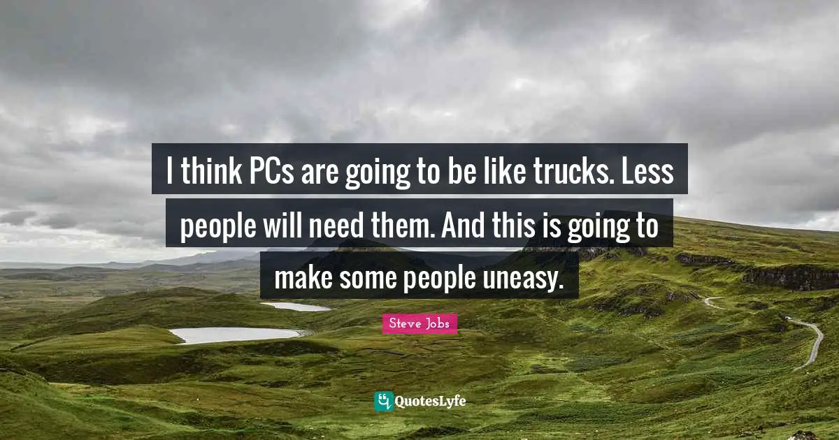 I think PCs are going to be like trucks. Less people will need them. And this is going to make some people uneasy.