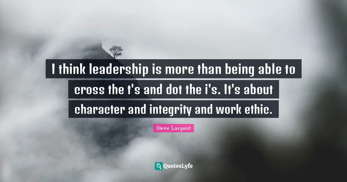 I think leadership is more than being able to cross the t's and dot the i's. It's about character and integrity and work ethic.