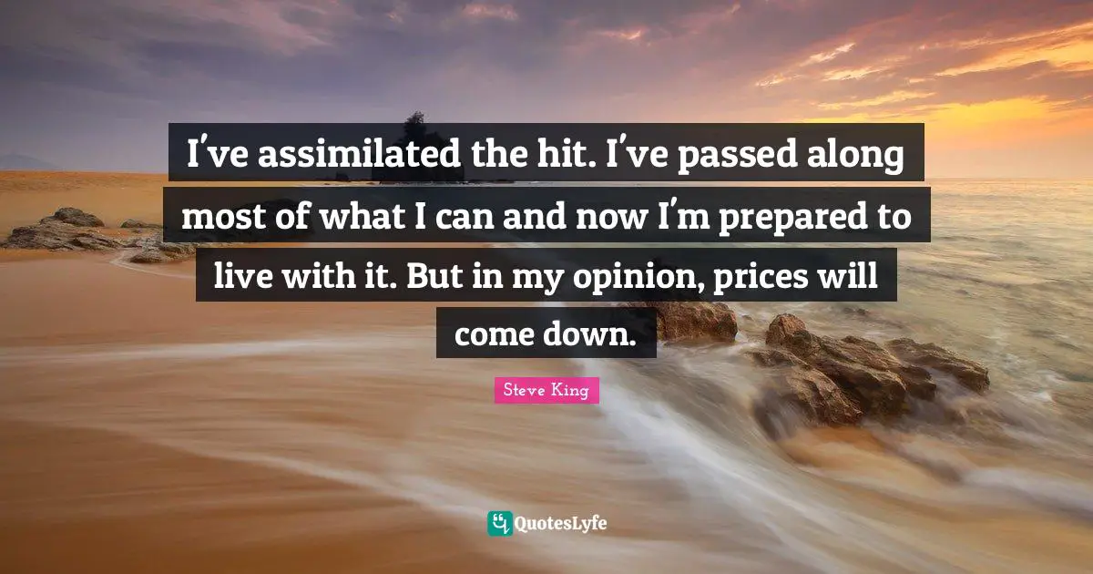 I've assimilated the hit. I've passed along most of what I can and now I'm prepared to live with it. But in my opinion, prices will come down.