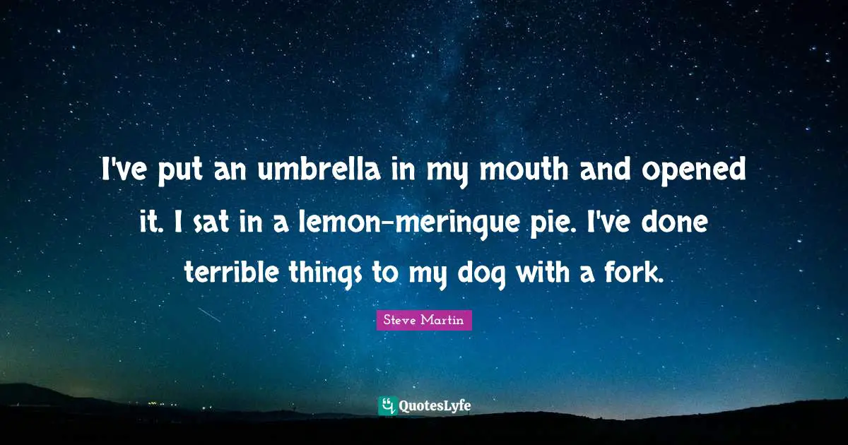 I've put an umbrella in my mouth and opened it. I sat in a lemon-meringue pie. I've done terrible things to my dog with a fork.