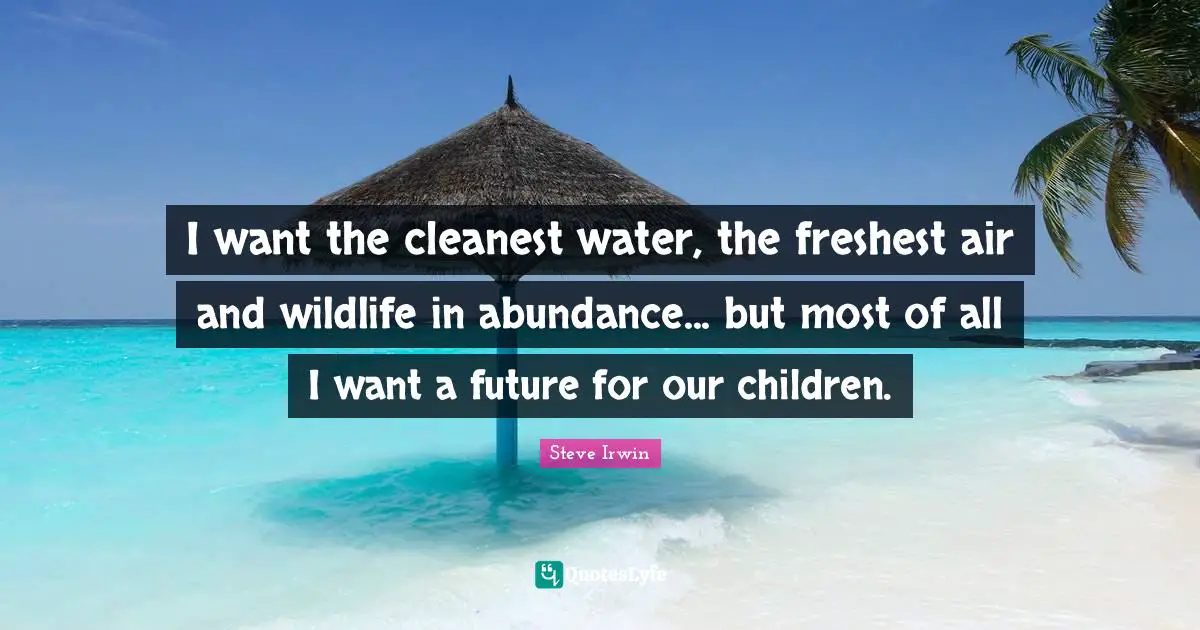 I want the cleanest water, the freshest air and wildlife in abundance... but most of all I want a future for our children.