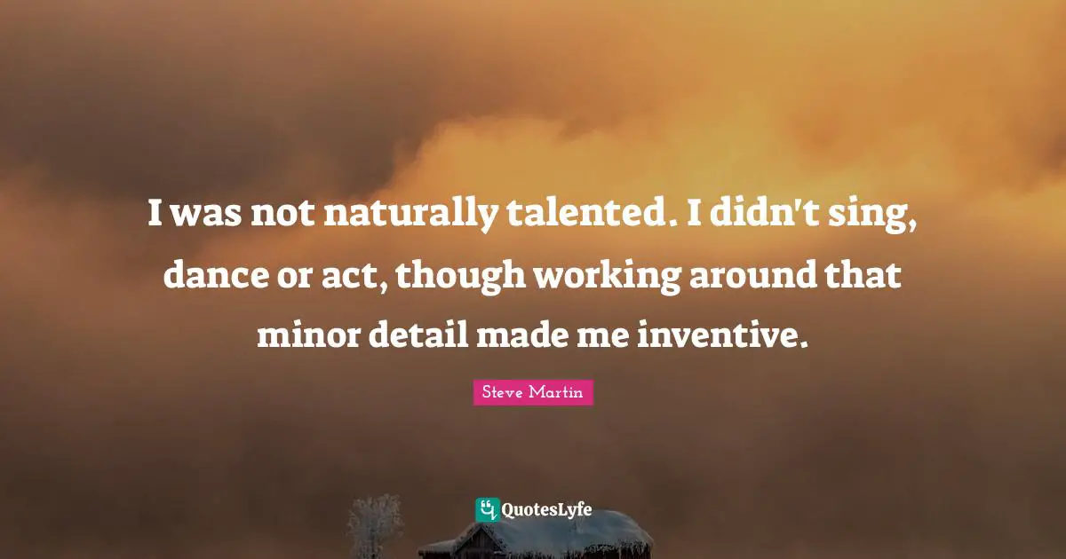 I was not naturally talented. I didn't sing, dance or act, though working around that minor detail made me inventive.