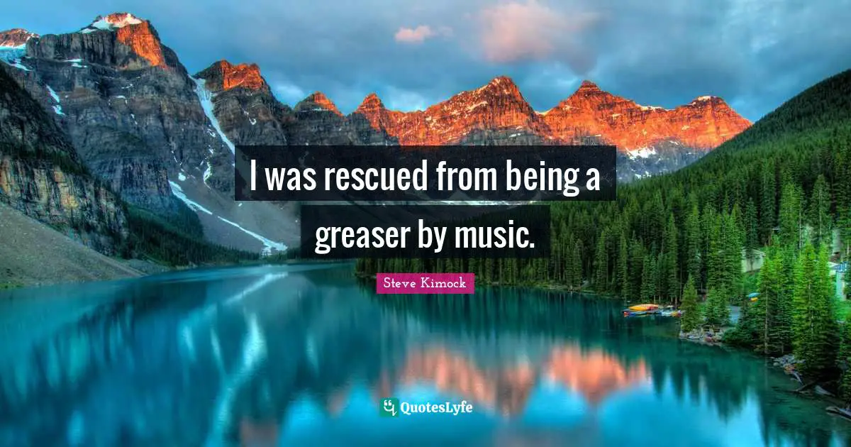 I was rescued from being a greaser by music.