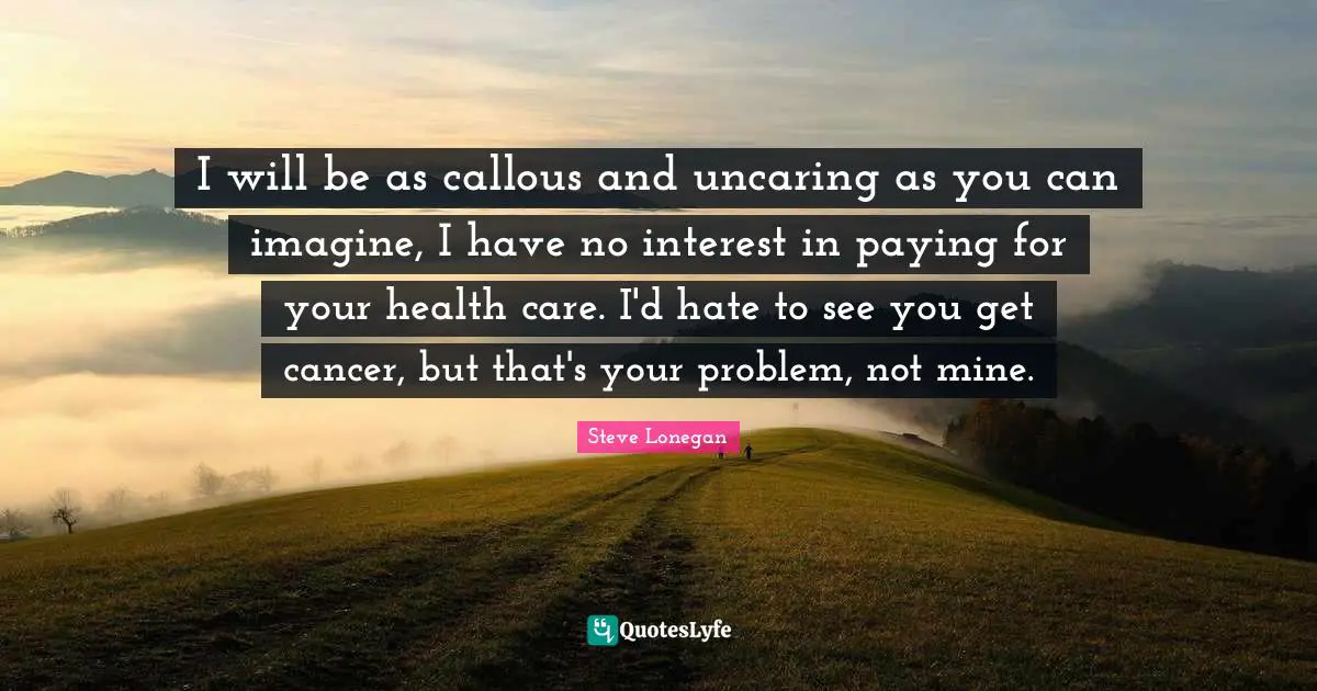 I will be as callous and uncaring as you can imagine, I have no interest in paying for your health care. I'd hate to see you get cancer, but that's your problem, not mine.