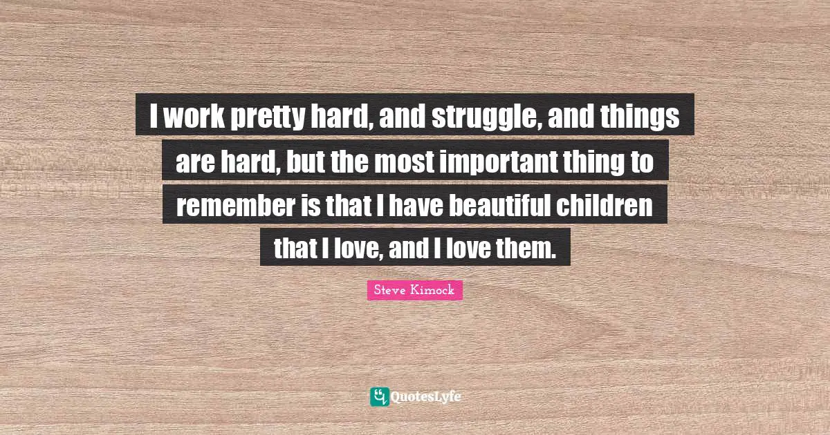 I work pretty hard, and struggle, and things are hard, but the most important thing to remember is that I have beautiful children that I love, and I love them.