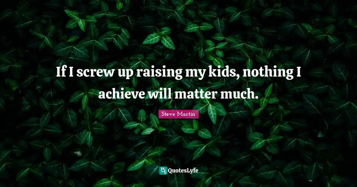 If I screw up raising my kids, nothing I achieve will matter much.