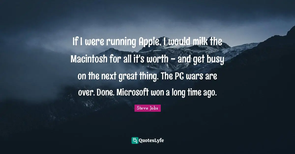 If I were running Apple, I would milk the Macintosh for all it's worth - and get busy on the next great thing. The PC wars are over. Done. Microsoft won a long time ago.
