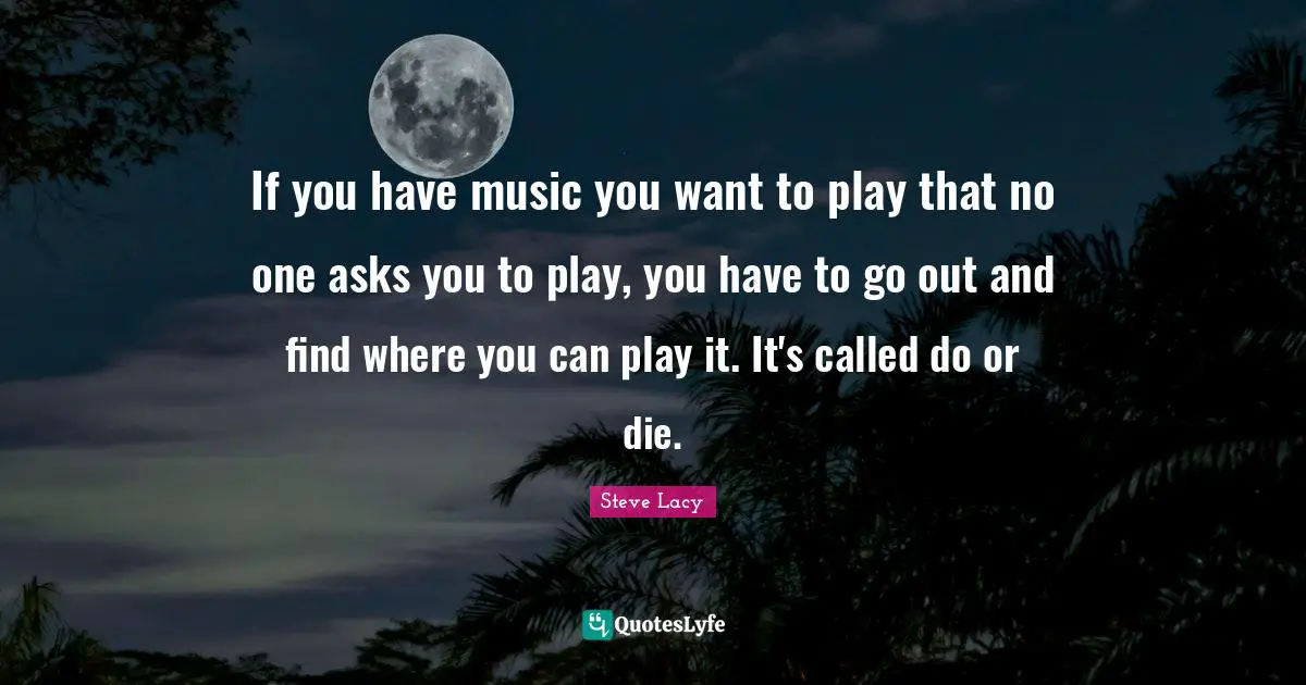 Steve Lacy Quotes: "If you have music you want to play that no one asks you to play, you have to go out and find where you can play it. It's called do or die."