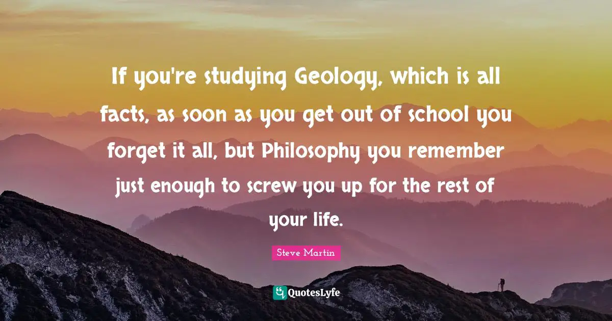 If you're studying Geology, which is all facts, as soon as you get out of school you forget it all, but Philosophy you remember just enough to screw you up for the rest of your life.
