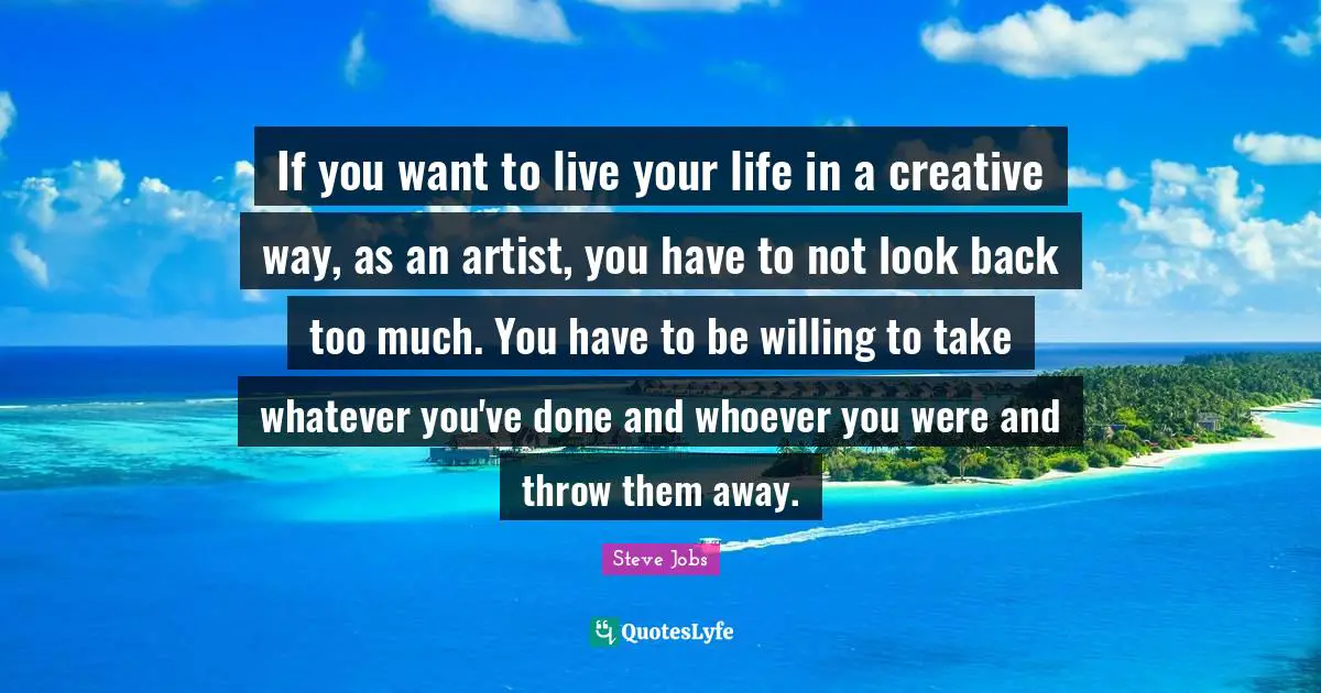 Live Your Life Quotes: "If you want to live your life in a creative way, as an artist, you have to not look back too much. You have to be willing to take whatever you've done and whoever you were and throw them away."