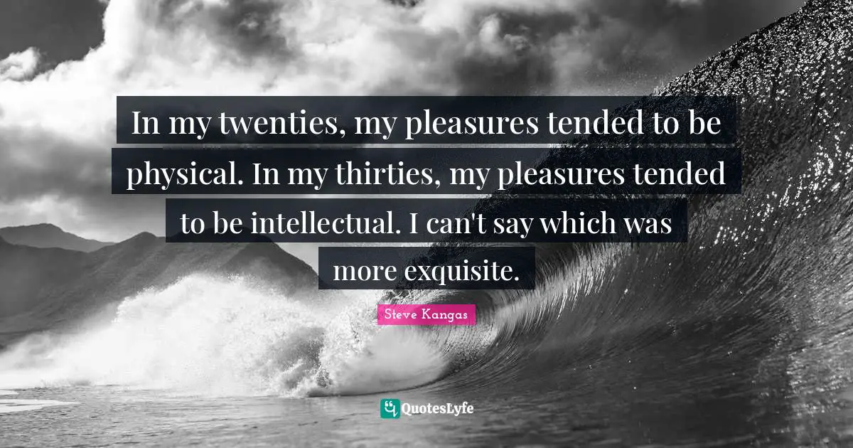 In my twenties, my pleasures tended to be physical. In my thirties, my pleasures tended to be intellectual. I can't say which was more exquisite.