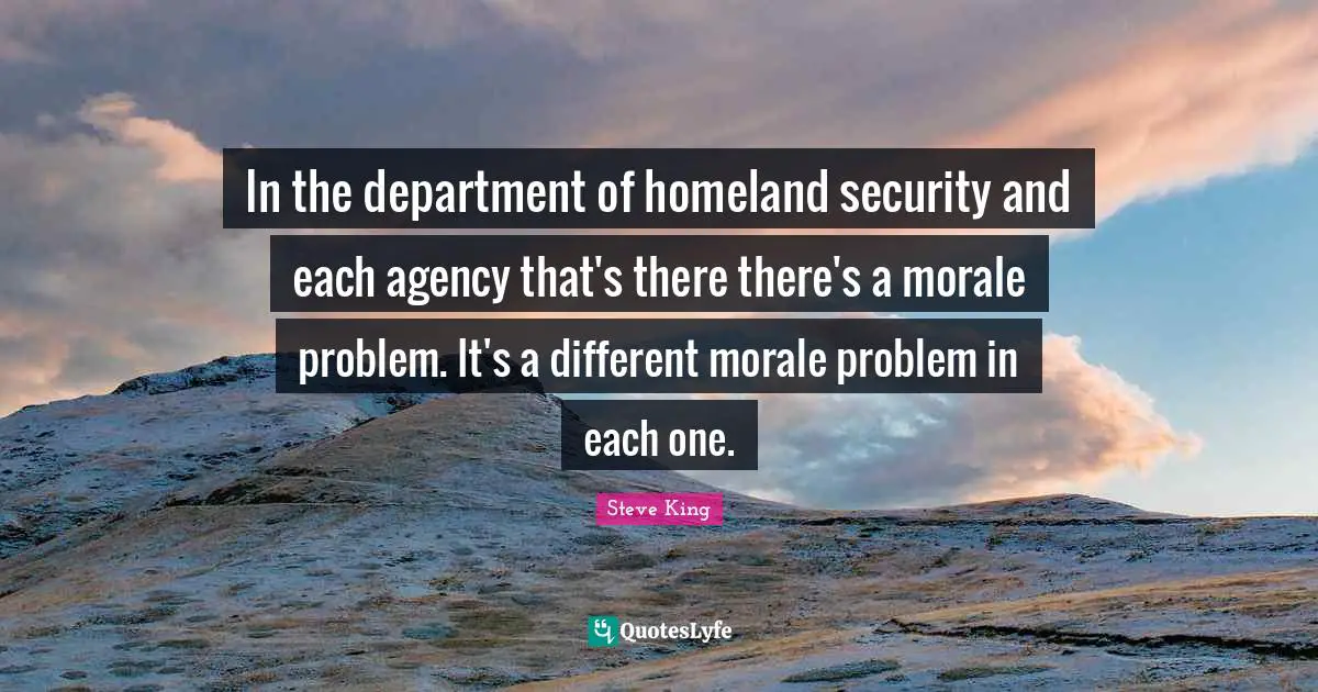 In the department of homeland security and each agency that's there there's a morale problem. It's a different morale problem in each one.