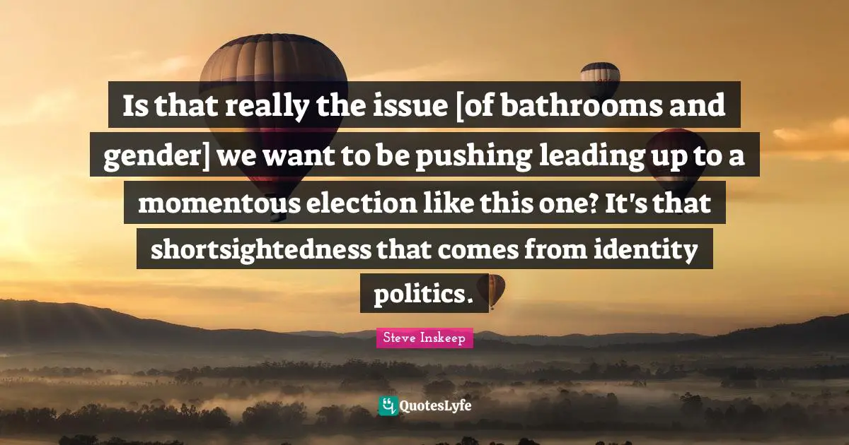 Steve Inskeep Quotes: "Is that really the issue [of bathrooms and gender] we want to be pushing leading up to a momentous election like this one? It's that shortsightedness that comes from identity politics."
