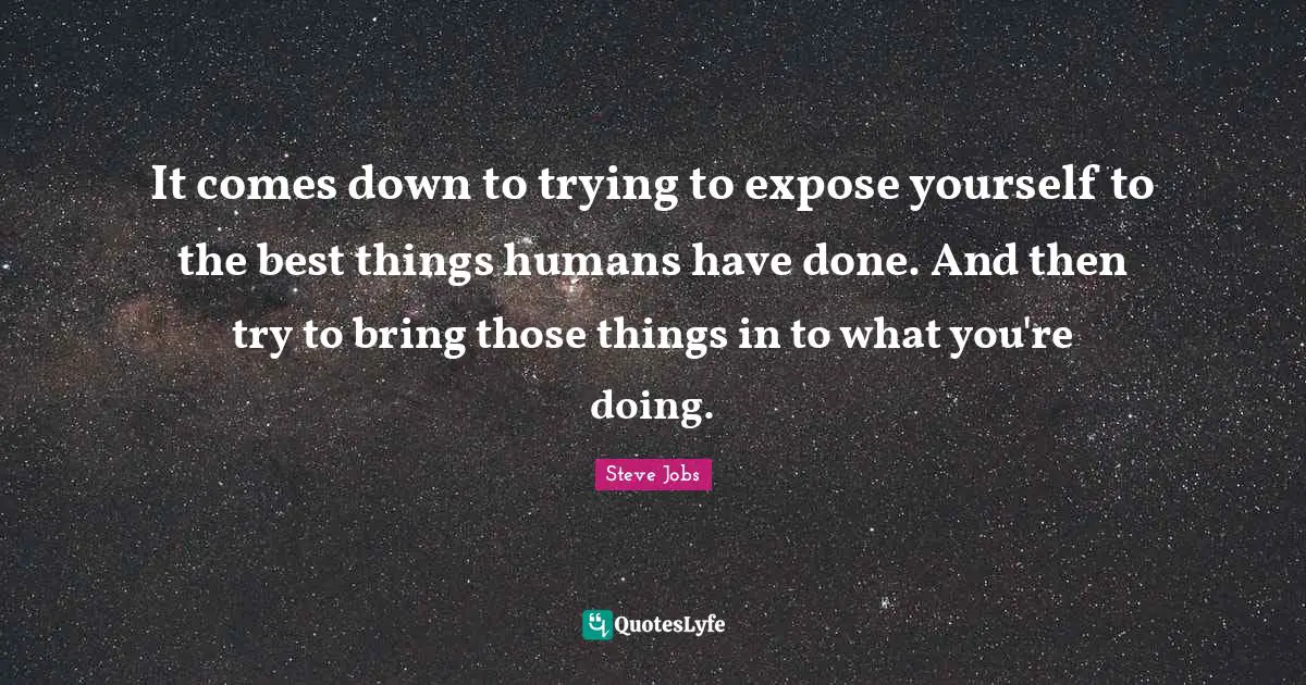 It comes down to trying to expose yourself to the best things humans have done. And then try to bring those things in to what you're doing.