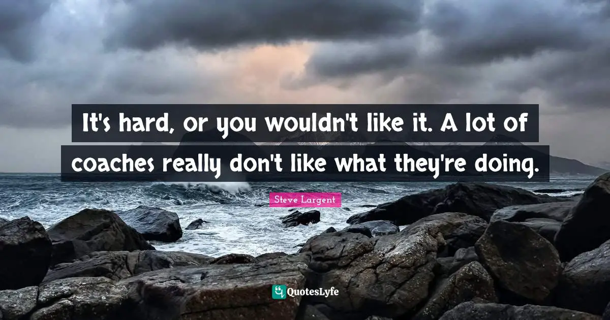 It's hard, or you wouldn't like it. A lot of coaches really don't like what they're doing.