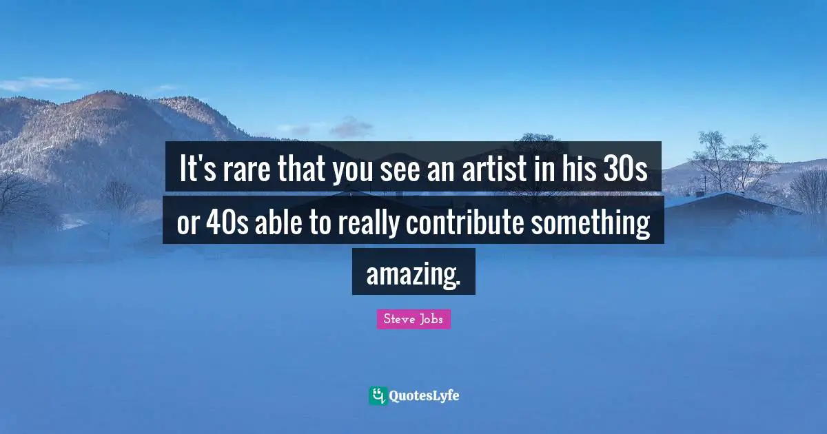 It's rare that you see an artist in his 30s or 40s able to really contribute something amazing.