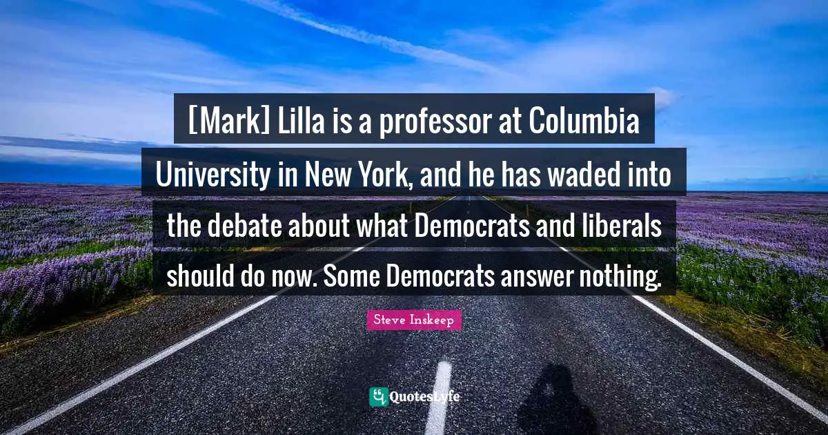 Steve Inskeep Quotes: "[Mark] Lilla is a professor at Columbia University in New York, and he has waded into the debate about what Democrats and liberals should do now. Some Democrats answer nothing."