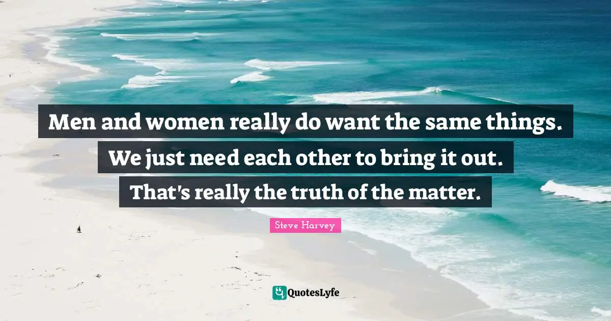 Men and women really do want the same things. We just need each other to bring it out. That's really the truth of the matter.