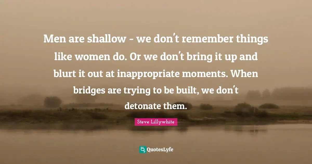 Inappropriate Quotes: "Men are shallow - we don't remember things like women do. Or we don't bring it up and blurt it out at inappropriate moments. When bridges are trying to be built, we don't detonate them."