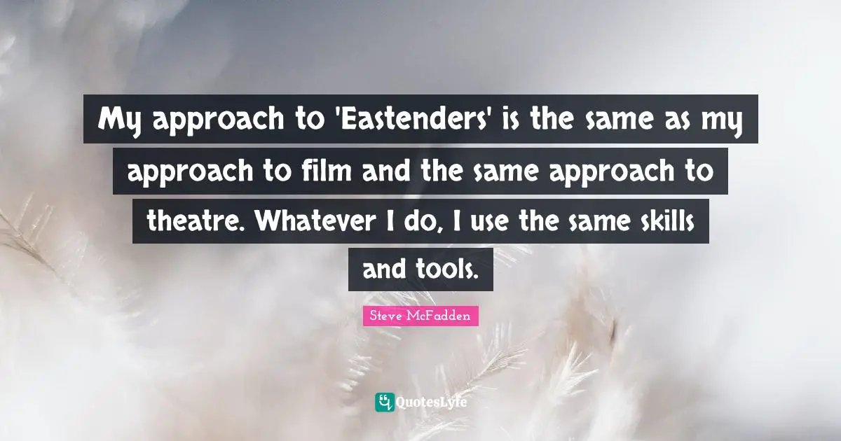 My approach to 'Eastenders' is the same as my approach to film and the same approach to theatre. Whatever I do, I use the same skills and tools.