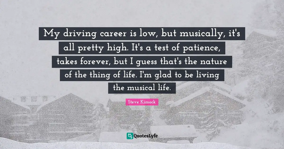 My driving career is low, but musically, it's all pretty high. It's a test of patience, takes forever, but I guess that's the nature of the thing of life. I'm glad to be living the musical life.