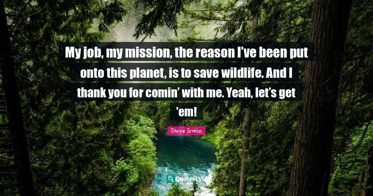 My job, my mission, the reason I’ve been put onto this planet, is to save wildlife. And I thank you for comin’ with me. Yeah, let’s get 'em!