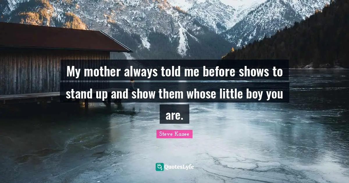 My mother always told me before shows to stand up and show them whose little boy you are.