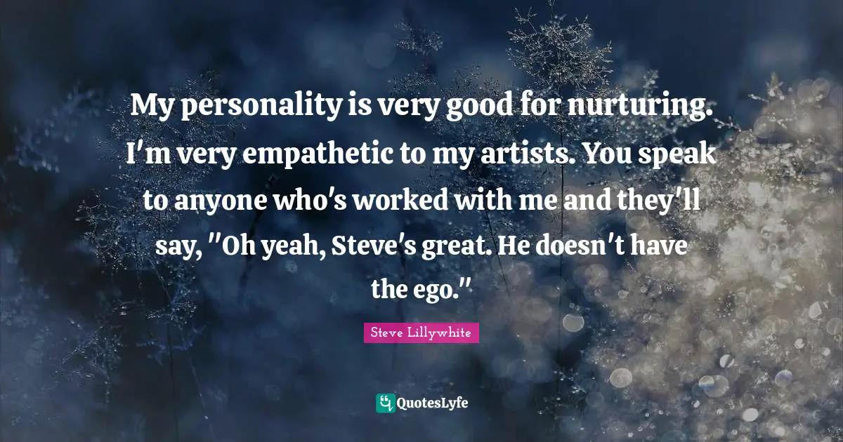 My personality is very good for nurturing. I'm very empathetic to my artists. You speak to anyone who's worked with me and they'll say, "Oh yeah, Steve's great. He doesn't have the ego."