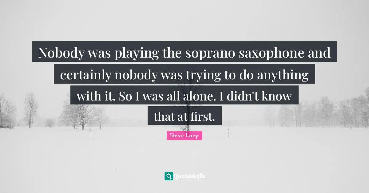 Steve Lacy Quotes: "Nobody was playing the soprano saxophone and certainly nobody was trying to do anything with it. So I was all alone. I didn't know that at first."
