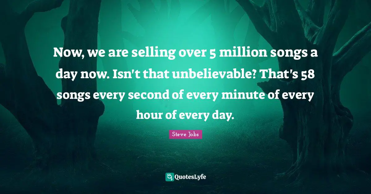 Now, we are selling over 5 million songs a day now. Isn't that unbelievable? That's 58 songs every second of every minute of every hour of every day.