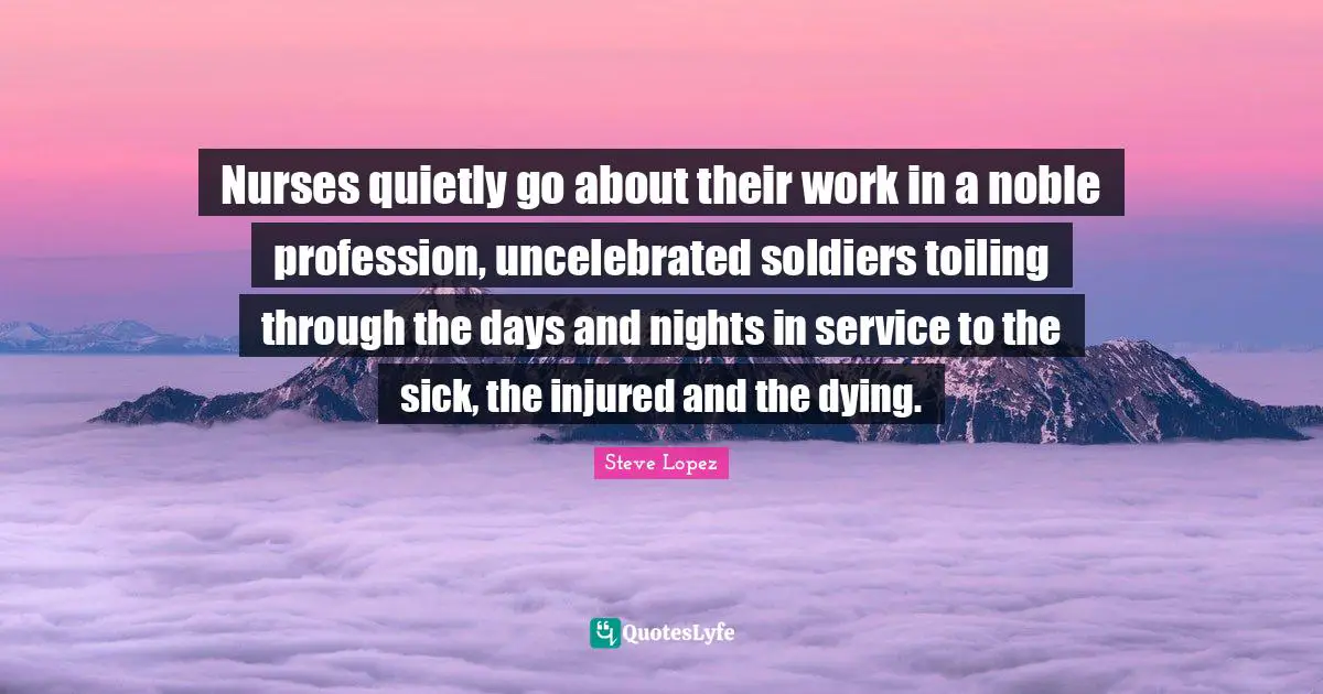 Nurse Quotes: "Nurses quietly go about their work in a noble profession, uncelebrated soldiers toiling through the days and nights in service to the sick, the injured and the dying."