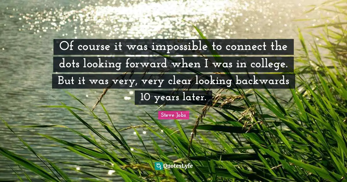 Of course it was impossible to connect the dots looking forward when I was in college. But it was very, very clear looking backwards 10 years later.