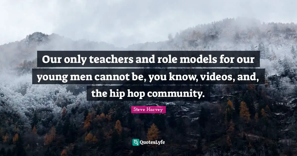 Our only teachers and role models for our young men cannot be, you know, videos, and, the hip hop community.