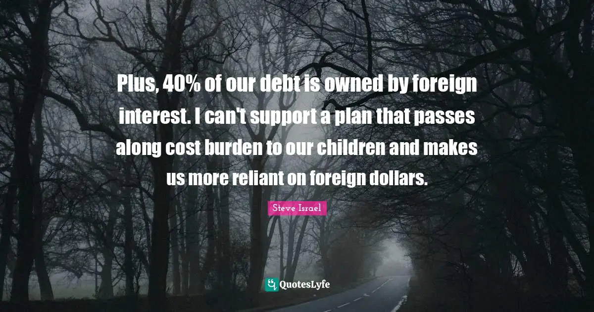 Plus, 40% of our debt is owned by foreign interest. I can't support a plan that passes along cost burden to our children and makes us more reliant on foreign dollars.