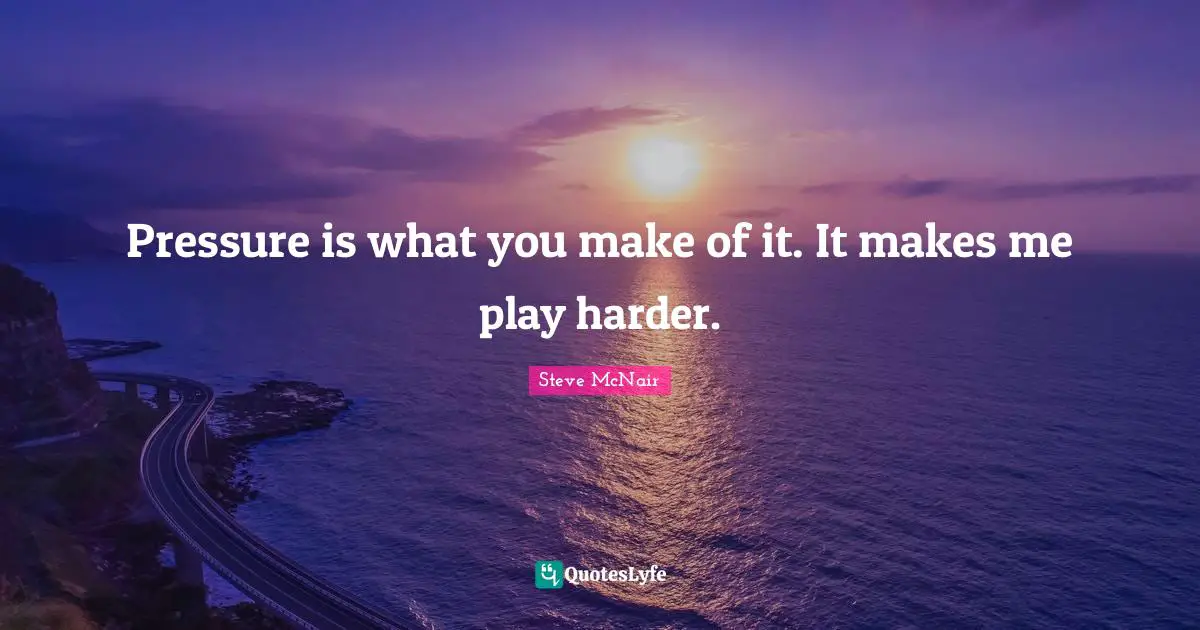 Pressure is what you make of it. It makes me play harder.