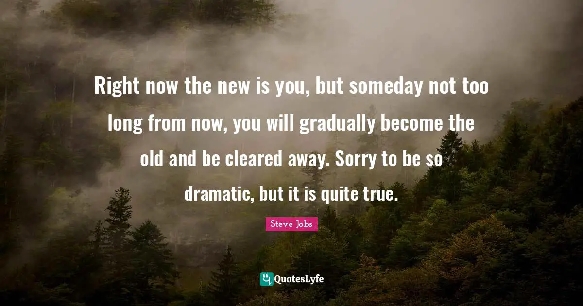 Dramatic Quotes: "Right now the new is you, but someday not too long from now, you will gradually become the old and be cleared away. Sorry to be so dramatic, but it is quite true."