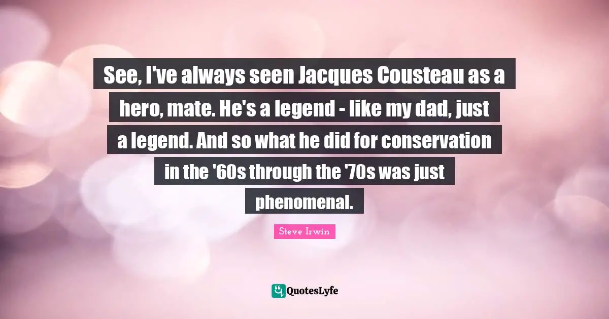 See, I've always seen Jacques Cousteau as a hero, mate. He's a legend - like my dad, just a legend. And so what he did for conservation in the '60s through the '70s was just phenomenal.