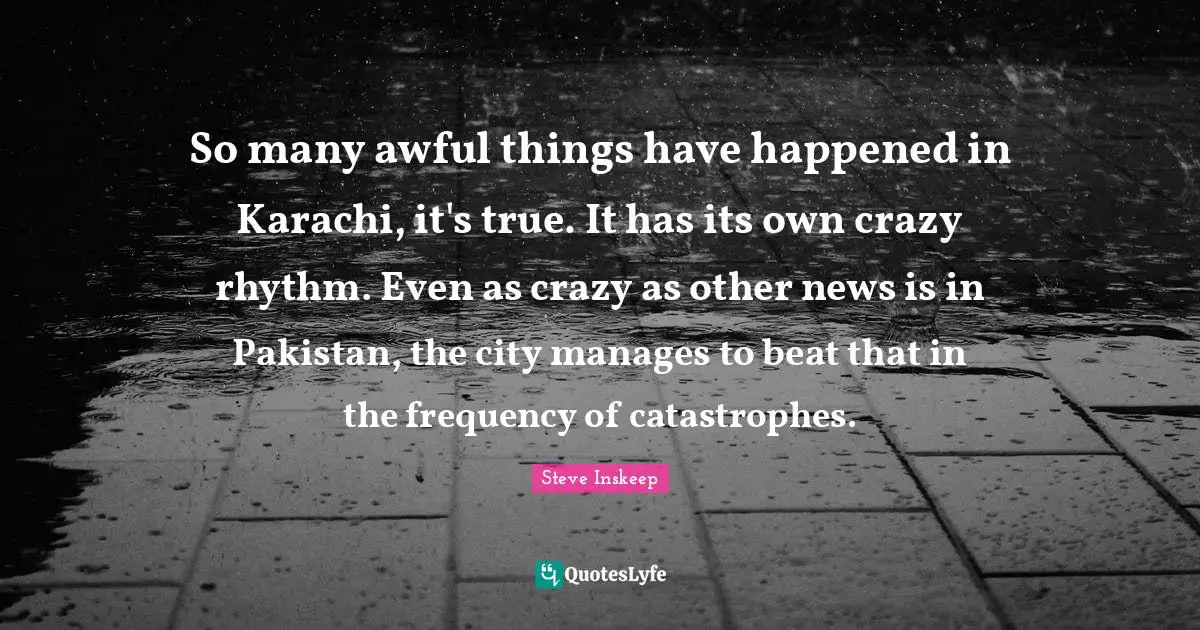 Steve Inskeep Quotes: "So many awful things have happened in Karachi, it's true. It has its own crazy rhythm. Even as crazy as other news is in Pakistan, the city manages to beat that in the frequency of catastrophes."