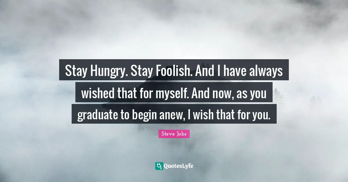 Steve Jobs Quotes: "Stay Hungry. Stay Foolish. And I have always wished that for myself. And now, as you graduate to begin anew, I wish that for you."