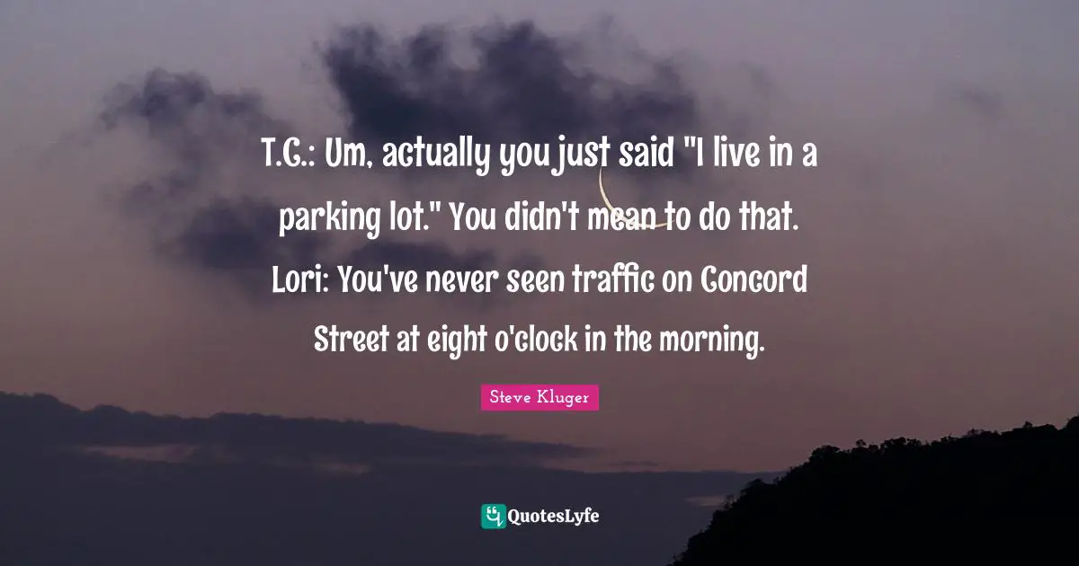 T.C.: Um, actually you just said "I live in a parking lot." You didn't mean to do that. Lori: You've never seen traffic on Concord Street at eight o'clock in the morning.