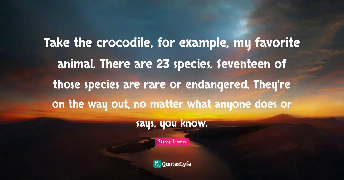 Take the crocodile, for example, my favorite animal. There are 23 species. Seventeen of those species are rare or endangered. They're on the way out, no matter what anyone does or says, you know.