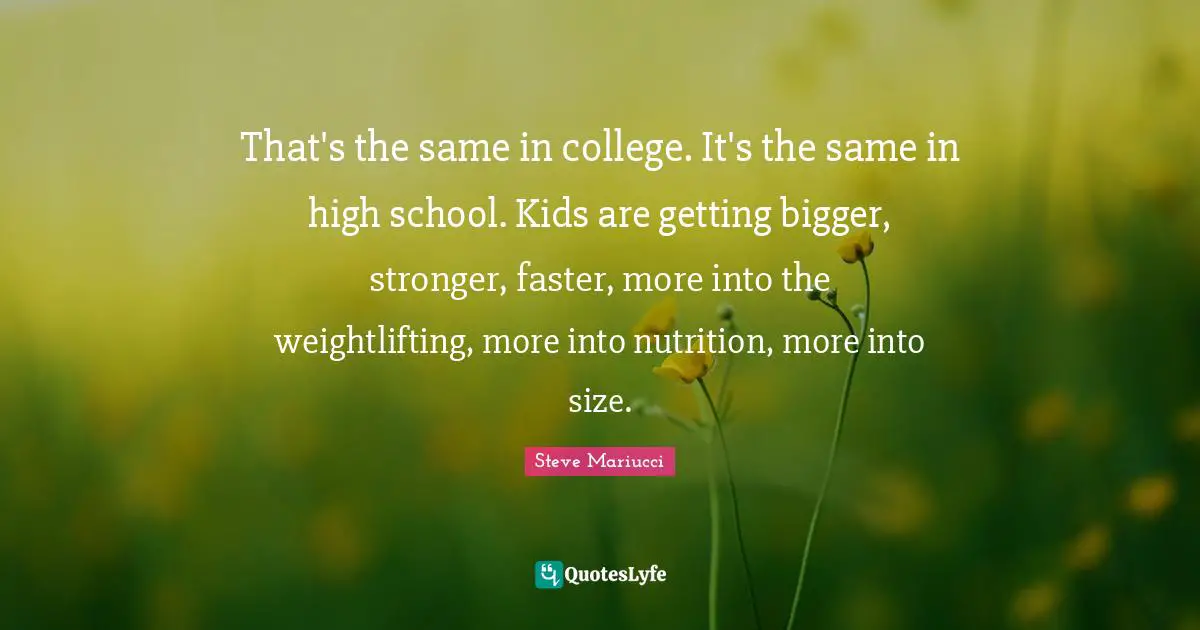 That's the same in college. It's the same in high school. Kids are getting bigger, stronger, faster, more into the weightlifting, more into nutrition, more into size.