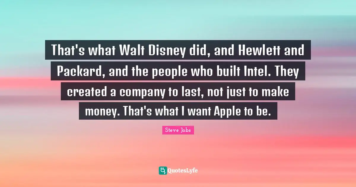 That's what Walt Disney did, and Hewlett and Packard, and the people who built Intel. They created a company to last, not just to make money. That's what I want Apple to be.