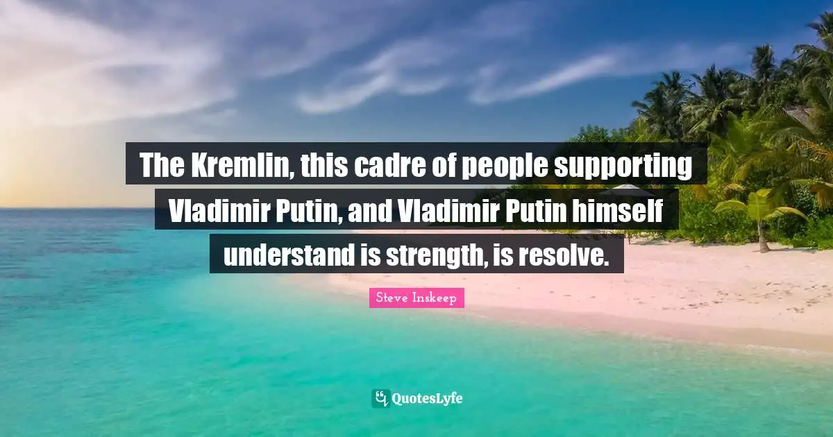 The Kremlin, this cadre of people supporting Vladimir Putin, and Vladimir Putin himself understand is strength, is resolve.