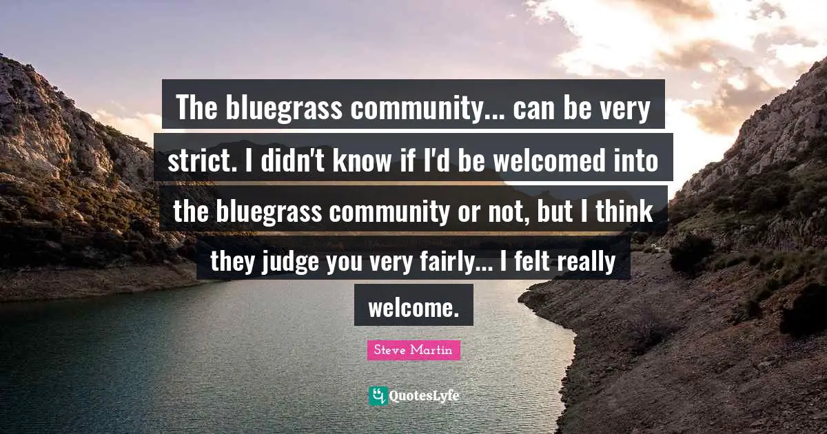 The bluegrass community... can be very strict. I didn't know if I'd be welcomed into the bluegrass community or not, but I think they judge you very fairly... I felt really welcome.